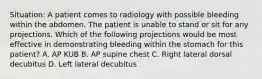 Situation: A patient comes to radiology with possible bleeding within the abdomen. The patient is unable to stand or sit for any projections. Which of the following projections would be most effective in demonstrating bleeding within the stomach for this patient? A. AP KUB B. AP supine chest C. Right lateral dorsal decubitus D. Left lateral decubitus