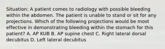 Situation: A patient comes to radiology with possible bleeding within the abdomen. The patient is unable to stand or sit for any projections. Which of the following projections would be most effective in demonstrating bleeding within the stomach for this patient? A. AP KUB B. AP supine chest C. Right lateral dorsal decubitus D. Left lateral decubitus