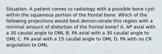 Situation: A patient comes to radiology with a possible bone cyst within the squamous portion of the frontal bone. Which of the following projections would best demon-strate this region with a minimal amount of distortion of the frontal bone? A. AP axial with a 30 caudal angle to OML B. PA axial with a 30 caudal angle to OML C. PA axial with a 15 caudal angle to OML D. PA with no CR angulation to OML