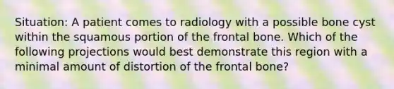 Situation: A patient comes to radiology with a possible bone cyst within the squamous portion of the frontal bone. Which of the following projections would best demonstrate this region with a minimal amount of distortion of the frontal bone?