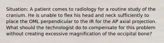 Situation: A patient comes to radiology for a routine study of the cranium. He is unable to flex his head and neck sufficiently to place the OML perpendicular to the IR for the AP axial projection. What should the technologist do to compensate for this problem without creating excessive magnification of the occipital bone?