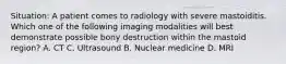 Situation: A patient comes to radiology with severe mastoiditis. Which one of the following imaging modalities will best demonstrate possible bony destruction within the mastoid region? A. CT C. Ultrasound B. Nuclear medicine D. MRI