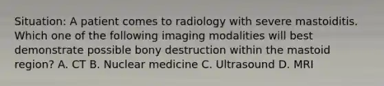 Situation: A patient comes to radiology with severe mastoiditis. Which one of the following imaging modalities will best demonstrate possible bony destruction within the mastoid region? A. CT B. Nuclear medicine C. Ultrasound D. MRI