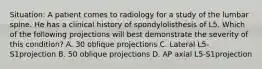 Situation: A patient comes to radiology for a study of the lumbar spine. He has a clinical history of spondylolisthesis of L5. Which of the following projections will best demonstrate the severity of this condition? A. 30 oblique projections C. Lateral L5-S1projection B. 50 oblique projections D. AP axial L5-S1projection