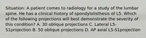 Situation: A patient comes to radiology for a study of the lumbar spine. He has a clinical history of spondylolisthesis of L5. Which of the following projections will best demonstrate the severity of this condition? A. 30 oblique projections C. Lateral L5-S1projection B. 50 oblique projections D. AP axial L5-S1projection