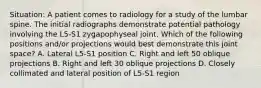 Situation: A patient comes to radiology for a study of the lumbar spine. The initial radiographs demonstrate potential pathology involving the L5-S1 zygapophyseal joint. Which of the following positions and/or projections would best demonstrate this joint space? A. Lateral L5-S1 position C. Right and left 50 oblique projections B. Right and left 30 oblique projections D. Closely collimated and lateral position of L5-S1 region