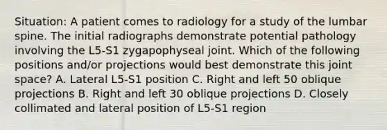 Situation: A patient comes to radiology for a study of the lumbar spine. The initial radiographs demonstrate potential pathology involving the L5-S1 zygapophyseal joint. Which of the following positions and/or projections would best demonstrate this joint space? A. Lateral L5-S1 position C. Right and left 50 oblique projections B. Right and left 30 oblique projections D. Closely collimated and lateral position of L5-S1 region