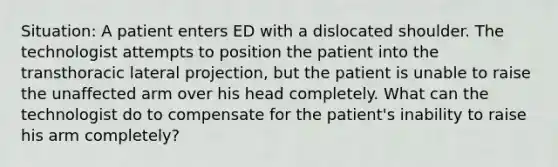 Situation: A patient enters ED with a dislocated shoulder. The technologist attempts to position the patient into the transthoracic lateral projection, but the patient is unable to raise the unaffected arm over his head completely. What can the technologist do to compensate for the patient's inability to raise his arm completely?