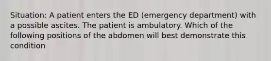 Situation: A patient enters the ED (emergency department) with a possible ascites. The patient is ambulatory. Which of the following positions of the abdomen will best demonstrate this condition