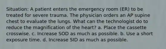 Situation: A patient enters the emergency room (ER) to be treated for severe trauma. The physician orders an AP supine chest to evaluate the lungs. What can the technologist do to reduce the magnification of the heart? a. Place the cassette crosswise. c. Increase SOD as much as possible. b. Use a short exposure time. d. Increase SID as much as possible.