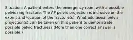 Situation: A patient enters the emergency room with a possible pelvic ring fracture. The AP pelvis projection is inclusive on the extent and location of the fracture(s). What additional pelvis projection(s) can be taken on this patient to demonstrate possible pelvic fractures? (More than one correct answer is possible.)