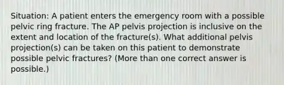 Situation: A patient enters the emergency room with a possible pelvic ring fracture. The AP pelvis projection is inclusive on the extent and location of the fracture(s). What additional pelvis projection(s) can be taken on this patient to demonstrate possible pelvic fractures? (More than one correct answer is possible.)