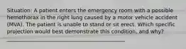 Situation: A patient enters the emergency room with a possible hemothorax in the right lung caused by a motor vehicle accident (MVA). The patient is unable to stand or sit erect. Which specific projection would best demonstrate this condition, and why? _____________________________________________