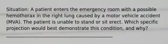 Situation: A patient enters the emergency room with a possible hemothorax in the right lung caused by a motor vehicle accident (MVA). The patient is unable to stand or sit erect. Which specific projection would best demonstrate this condition, and why? _____________________________________________