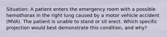 Situation: A patient enters the emergency room with a possible hemothorax in the right lung caused by a motor vehicle accident (MVA). The patient is unable to stand or sit erect. Which specific projection would best demonstrate this condition, and why?