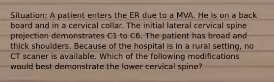 Situation: A patient enters the ER due to a MVA. He is on a back board and in a cervical collar. The initial lateral cervical spine projection demonstrates C1 to C6. The patient has broad and thick shoulders. Because of the hospital is in a rural setting, no CT scaner is available. Which of the following modifications would best demonstrate the lower cervical spine?