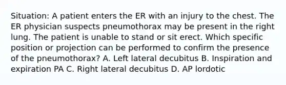 Situation: A patient enters the ER with an injury to the chest. The ER physician suspects pneumothorax may be present in the right lung. The patient is unable to stand or sit erect. Which specific position or projection can be performed to confirm the presence of the pneumothorax? A. Left lateral decubitus B. Inspiration and expiration PA C. Right lateral decubitus D. AP lordotic