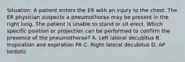 Situation: A patient enters the ER with an injury to the chest. The ER physician suspects a pneumothorax may be present in the right lung. The patient is unable to stand or sit erect. Which specific position or projection can be performed to confirm the presence of the pneumothorax? A. Left lateral decubitus B. Inspiration and expiration PA C. Right lateral decubitus D. AP lordotic