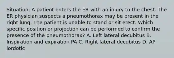 Situation: A patient enters the ER with an injury to the chest. The ER physician suspects a pneumothorax may be present in the right lung. The patient is unable to stand or sit erect. Which specific position or projection can be performed to confirm the presence of the pneumothorax? A. Left lateral decubitus B. Inspiration and expiration PA C. Right lateral decubitus D. AP lordotic