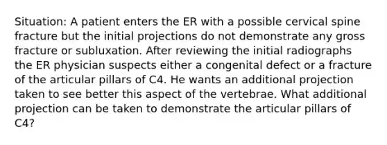 Situation: A patient enters the ER with a possible cervical spine fracture but the initial projections do not demonstrate any gross fracture or subluxation. After reviewing the initial radiographs the ER physician suspects either a congenital defect or a fracture of the articular pillars of C4. He wants an additional projection taken to see better this aspect of the vertebrae. What additional projection can be taken to demonstrate the articular pillars of C4?