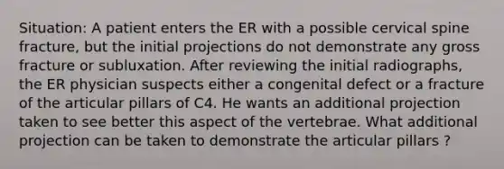 Situation: A patient enters the ER with a possible cervical spine fracture, but the initial projections do not demonstrate any gross fracture or subluxation. After reviewing the initial radiographs, the ER physician suspects either a congenital defect or a fracture of the articular pillars of C4. He wants an additional projection taken to see better this aspect of the vertebrae. What additional projection can be taken to demonstrate the articular pillars ?