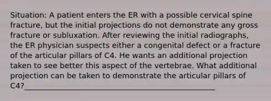 Situation: A patient enters the ER with a possible cervical spine fracture, but the initial projections do not demonstrate any gross fracture or subluxation. After reviewing the initial radiographs, the ER physician suspects either a congenital defect or a fracture of the articular pillars of C4. He wants an additional projection taken to see better this aspect of the vertebrae. What additional projection can be taken to demonstrate the articular pillars of C4?__________________________________________________