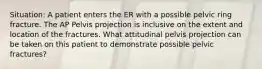 Situation: A patient enters the ER with a possible pelvic ring fracture. The AP Pelvis projection is inclusive on the extent and location of the fractures. What attitudinal pelvis projection can be taken on this patient to demonstrate possible pelvic fractures?