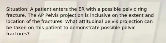 Situation: A patient enters the ER with a possible pelvic ring fracture. The AP Pelvis projection is inclusive on the extent and location of the fractures. What attitudinal pelvis projection can be taken on this patient to demonstrate possible pelvic fractures?