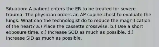 Situation: A patient enters the ER to be treated for severe trauma. The physician orders an AP supine chest to evaluate the lungs. What can the technologist do to reduce the magnification of the heart? a.) Place the cassette crosswise. b.) Use a short exposure time. c.) Increase SOD as much as possible. d.) Increase SID as much as possible.