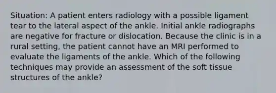 Situation: A patient enters radiology with a possible ligament tear to the lateral aspect of the ankle. Initial ankle radiographs are negative for fracture or dislocation. Because the clinic is in a rural setting, the patient cannot have an MRI performed to evaluate the ligaments of the ankle. Which of the following techniques may provide an assessment of the soft tissue structures of the ankle?