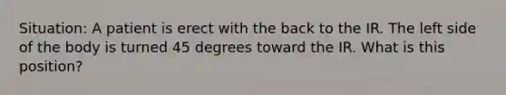 Situation: A patient is erect with the back to the IR. The left side of the body is turned 45 degrees toward the IR. What is this position?