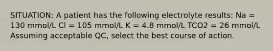 SITUATION: A patient has the following electrolyte results: Na = 130 mmol/L Cl = 105 mmol/L K = 4.8 mmol/L TCO2 = 26 mmol/L Assuming acceptable QC, select the best course of action.