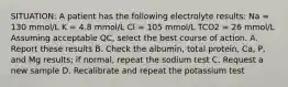 SITUATION: A patient has the following electrolyte results: Na = 130 mmol/L K = 4.8 mmol/L Cl = 105 mmol/L TCO2 = 26 mmol/L Assuming acceptable QC, select the best course of action. A. Report these results B. Check the albumin, total protein, Ca, P, and Mg results; if normal, repeat the sodium test C. Request a new sample D. Recalibrate and repeat the potassium test