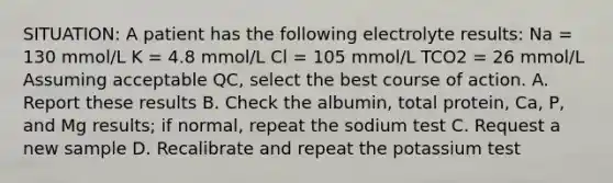 SITUATION: A patient has the following electrolyte results: Na = 130 mmol/L K = 4.8 mmol/L Cl = 105 mmol/L TCO2 = 26 mmol/L Assuming acceptable QC, select the best course of action. A. Report these results B. Check the albumin, total protein, Ca, P, and Mg results; if normal, repeat the sodium test C. Request a new sample D. Recalibrate and repeat the potassium test