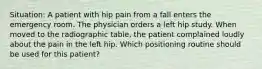 Situation: A patient with hip pain from a fall enters the emergency room. The physician orders a left hip study. When moved to the radiographic table, the patient complained loudly about the pain in the left hip. Which positioning routine should be used for this patient?