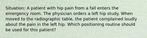 Situation: A patient with hip pain from a fall enters the emergency room. The physician orders a left hip study. When moved to the radiographic table, the patient complained loudly about the pain in the left hip. Which positioning routine should be used for this patient?