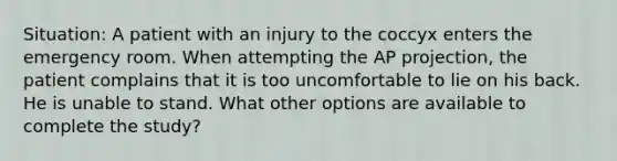 Situation: A patient with an injury to the coccyx enters the emergency room. When attempting the AP projection, the patient complains that it is too uncomfortable to lie on his back. He is unable to stand. What other options are available to complete the study?