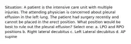 Situation: A patient is the intensive care unit with multiple injuries. The attending physician is concerned about pleural effusion in the left lung. The patient had surgery recently and cannot be placed in the erect position. What position would be best to rule out the pleural effusion? Select one: a. LPO and RPO positions b. Right lateral decubitus c. Left Lateral decubitus d. AP supine