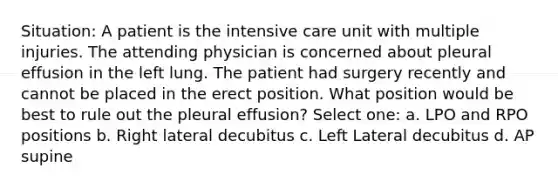 Situation: A patient is the intensive care unit with multiple injuries. The attending physician is concerned about pleural effusion in the left lung. The patient had surgery recently and cannot be placed in the erect position. What position would be best to rule out the pleural effusion? Select one: a. LPO and RPO positions b. Right lateral decubitus c. Left Lateral decubitus d. AP supine