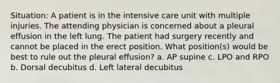 Situation: A patient is in the intensive care unit with multiple injuries. The attending physician is concerned about a pleural effusion in the left lung. The patient had surgery recently and cannot be placed in the erect position. What position(s) would be best to rule out the pleural effusion? a. AP supine c. LPO and RPO b. Dorsal decubitus d. Left lateral decubitus