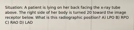 Situation: A patient is lying on her back facing the x-ray tube above. The right side of her body is turned 20 toward the image receptor below. What is this radiographic position? A) LPO B) RPO C) RAO D) LAO