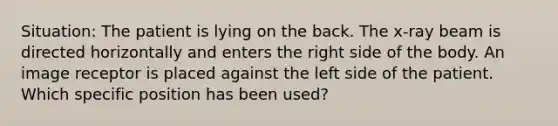 Situation: The patient is lying on the back. The x-ray beam is directed horizontally and enters the right side of the body. An image receptor is placed against the left side of the patient. Which specific position has been used?