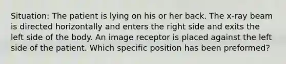 Situation: The patient is lying on his or her back. The x-ray beam is directed horizontally and enters the right side and exits the left side of the body. An image receptor is placed against the left side of the patient. Which specific position has been preformed?