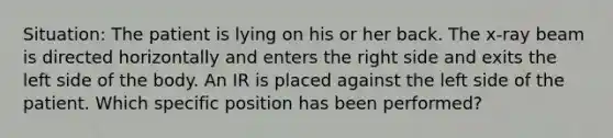 Situation: The patient is lying on his or her back. The x-ray beam is directed horizontally and enters the right side and exits the left side of the body. An IR is placed against the left side of the patient. Which specific position has been performed?