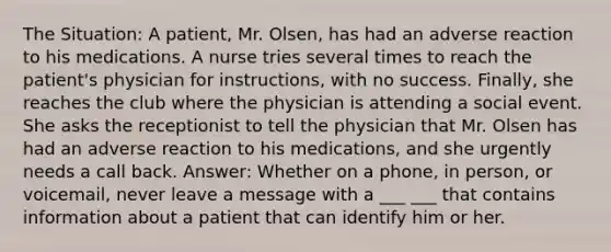 The Situation: A patient, Mr. Olsen, has had an adverse reaction to his medications. A nurse tries several times to reach the patient's physician for instructions, with no success. Finally, she reaches the club where the physician is attending a social event. She asks the receptionist to tell the physician that Mr. Olsen has had an adverse reaction to his medications, and she urgently needs a call back. Answer: Whether on a phone, in person, or voicemail, never leave a message with a ___ ___ that contains information about a patient that can identify him or her.