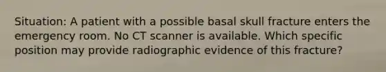 Situation: A patient with a possible basal skull fracture enters the emergency room. No CT scanner is available. Which specific position may provide radiographic evidence of this fracture?