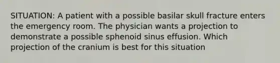 SITUATION: A patient with a possible basilar skull fracture enters the emergency room. The physician wants a projection to demonstrate a possible sphenoid sinus effusion. Which projection of the cranium is best for this situation