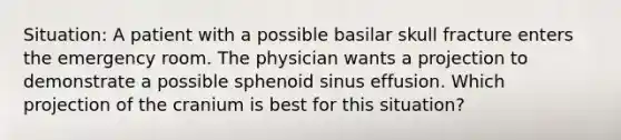 Situation: A patient with a possible basilar skull fracture enters the emergency room. The physician wants a projection to demonstrate a possible sphenoid sinus effusion. Which projection of the cranium is best for this situation?