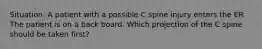 Situation: A patient with a possible C spine injury enters the ER The patient is on a back board. Which projection of the C spine should be taken first?