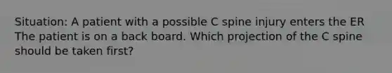 Situation: A patient with a possible C spine injury enters the ER The patient is on a back board. Which projection of the C spine should be taken first?